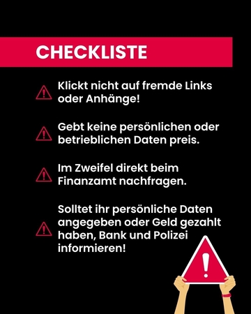 Checkliste: 1. klickt nicht auf fremde Links oder Anhänge! 2. gebt keine persönlichen oder betrieblichen Daten preis! 3. Im Zweifel beim Finanzamt nachfragen. 4. solltet ihr persönliche Daten angegeben oder Geld gezahlt haben, Bank und Polizei informi